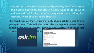 o On ask.fm someone is anonymously sending my friend mean
and hurtful questions. She doesn’t know what to do about it
and you feel bad for her because the questions are making her
insecure. What should she do about it?
She could turn on the setting that only allows ask.fm users to ask
you questions. This will then stop the anonymous person from
sending you hate questions. If the person creates an account just
to send you hateful questions you can block them.
 