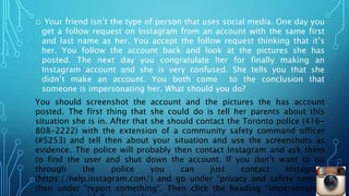 o Your friend isn’t the type of person that uses social media. One day you
get a follow request on Instagram from an account with the same first
and last name as her. You accept the follow request thinking that it’s
her. You follow the account back and look at the pictures she has
posted. The next day you congratulate her for finally making an
Instagram account and she is very confused. She tells you that she
didn’t make an account. You both come to the conclusion that
someone is impersonating her. What should you do?
You should screenshot the account and the pictures the has account
posted. The first thing that she could do is tell her parents about this
situation she is in. After that she should contact the Toronto police (416-
808-2222) with the extension of a community safety command officer
(#5253) and tell then about your situation and use the screenshots as
evidence. The police will probably then contact Instagram and ask them
to find the user and shut down the account. If you don’t want to go
through the police you can just contact Instagram
(https://help.instagram.com/) and go under “privacy and safety center”
then under “report something”. Then click the heading “impersonation
 
