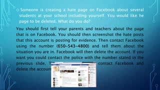 o Someone is creating a hate page on Facebook about several
students at your school including yourself. You would like he
page to be deleted. What do you do?
You should first tell your parents and teachers about the page
that is on Facebook. You should then screenshot the hate posts
that this account is posting for evidence. Then contact Facebook
using the number (650-543-4800) and tell them about the
situation you are in. Facebook will then delete the account. If you
want you could contact the police with the number stated in the
previous slide. The police could then contact Facebook and
delete the account.
 
