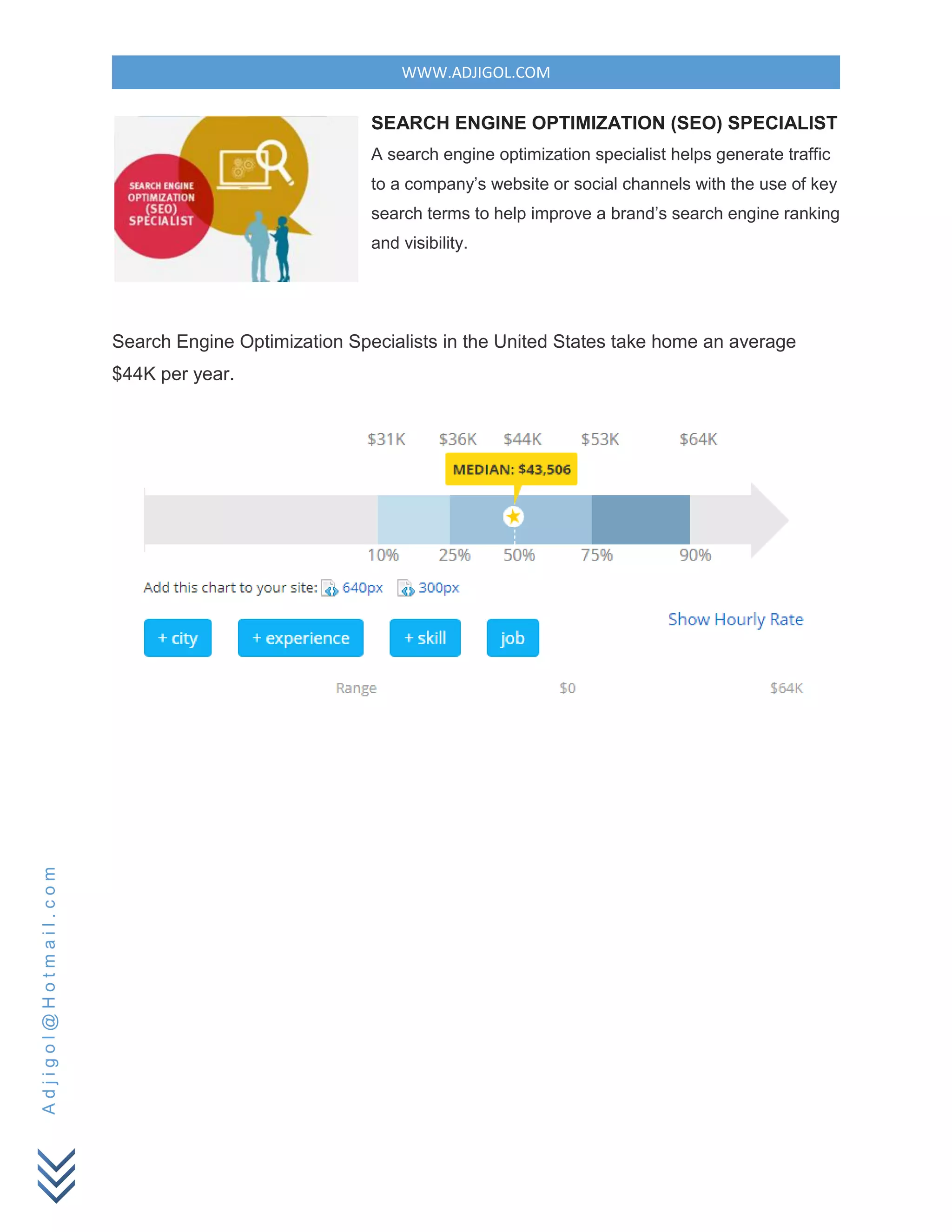 WWW.ADJIGOL.COM
Adjigol@Hotmail.com
SEARCH ENGINE OPTIMIZATION (SEO) SPECIALIST
A search engine optimization specialist helps generate traffic
to a company’s website or social channels with the use of key
search terms to help improve a brand’s search engine ranking
and visibility.
Search Engine Optimization Specialists in the United States take home an average
$44K per year.
 