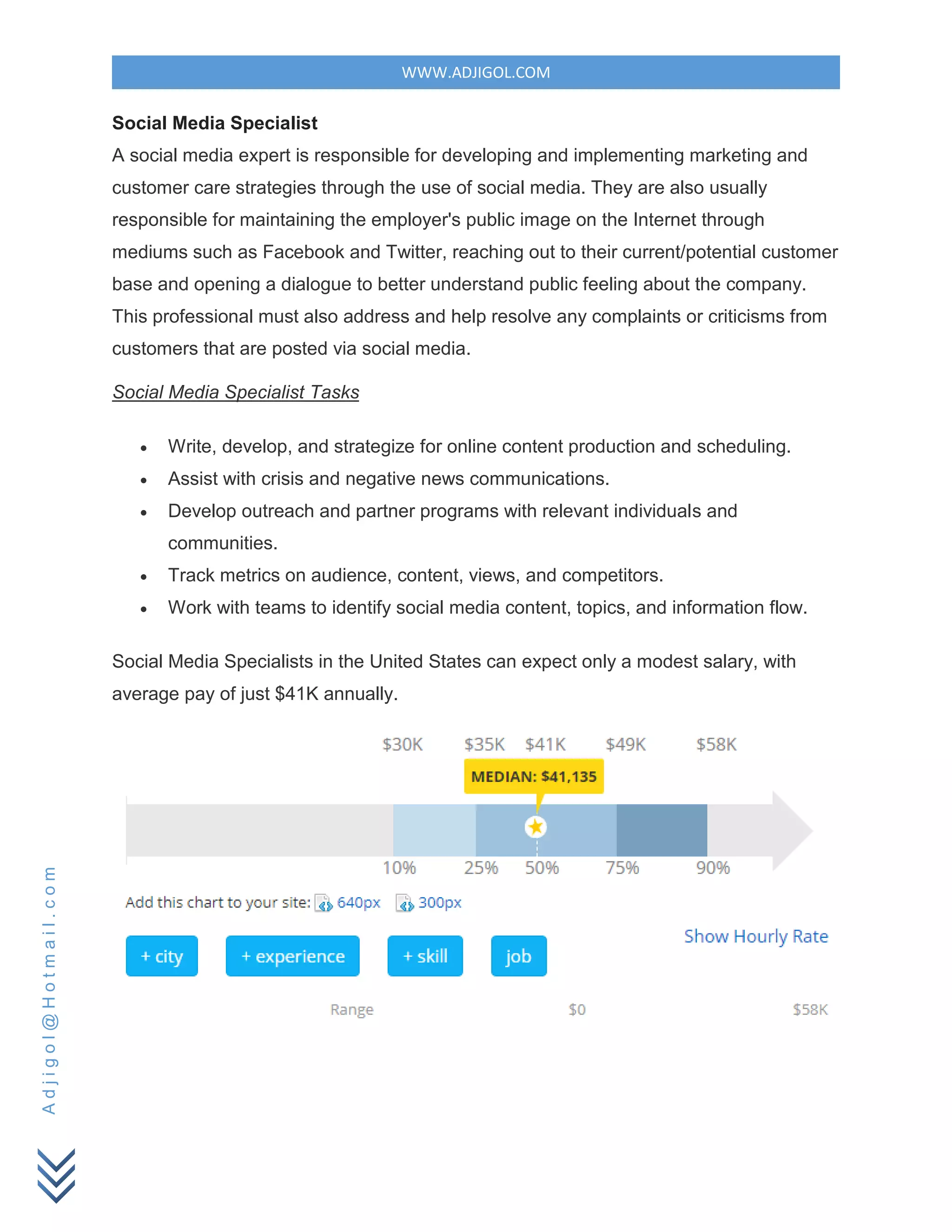 WWW.ADJIGOL.COM
Adjigol@Hotmail.com
Social Media Specialist
A social media expert is responsible for developing and implementing marketing and
customer care strategies through the use of social media. They are also usually
responsible for maintaining the employer's public image on the Internet through
mediums such as Facebook and Twitter, reaching out to their current/potential customer
base and opening a dialogue to better understand public feeling about the company.
This professional must also address and help resolve any complaints or criticisms from
customers that are posted via social media.
Social Media Specialist Tasks
 Write, develop, and strategize for online content production and scheduling.
 Assist with crisis and negative news communications.
 Develop outreach and partner programs with relevant individuals and
communities.
 Track metrics on audience, content, views, and competitors.
 Work with teams to identify social media content, topics, and information flow.
Social Media Specialists in the United States can expect only a modest salary, with
average pay of just $41K annually.
 