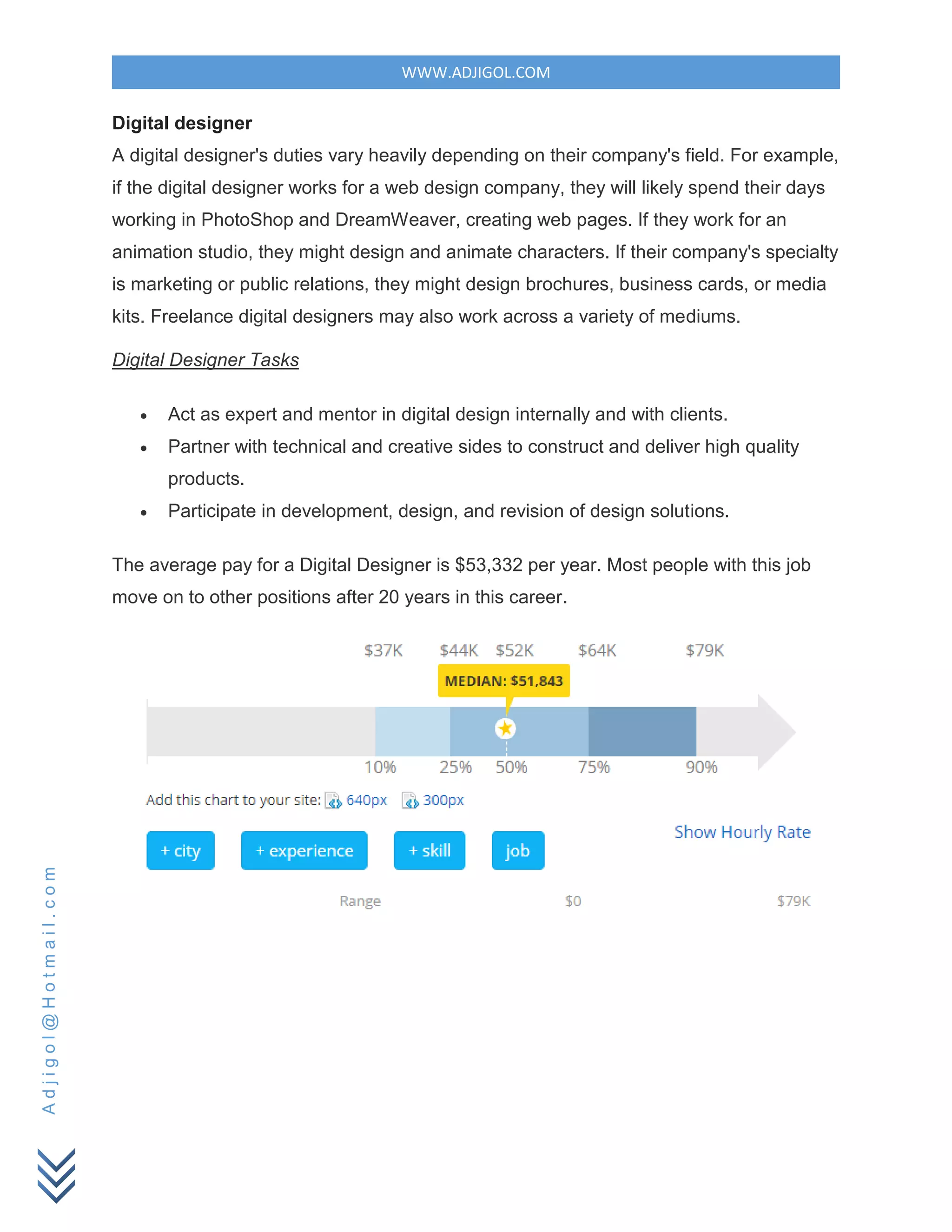 WWW.ADJIGOL.COM
Adjigol@Hotmail.com
Digital designer
A digital designer's duties vary heavily depending on their company's field. For example,
if the digital designer works for a web design company, they will likely spend their days
working in PhotoShop and DreamWeaver, creating web pages. If they work for an
animation studio, they might design and animate characters. If their company's specialty
is marketing or public relations, they might design brochures, business cards, or media
kits. Freelance digital designers may also work across a variety of mediums.
Digital Designer Tasks
 Act as expert and mentor in digital design internally and with clients.
 Partner with technical and creative sides to construct and deliver high quality
products.
 Participate in development, design, and revision of design solutions.
The average pay for a Digital Designer is $53,332 per year. Most people with this job
move on to other positions after 20 years in this career.
 