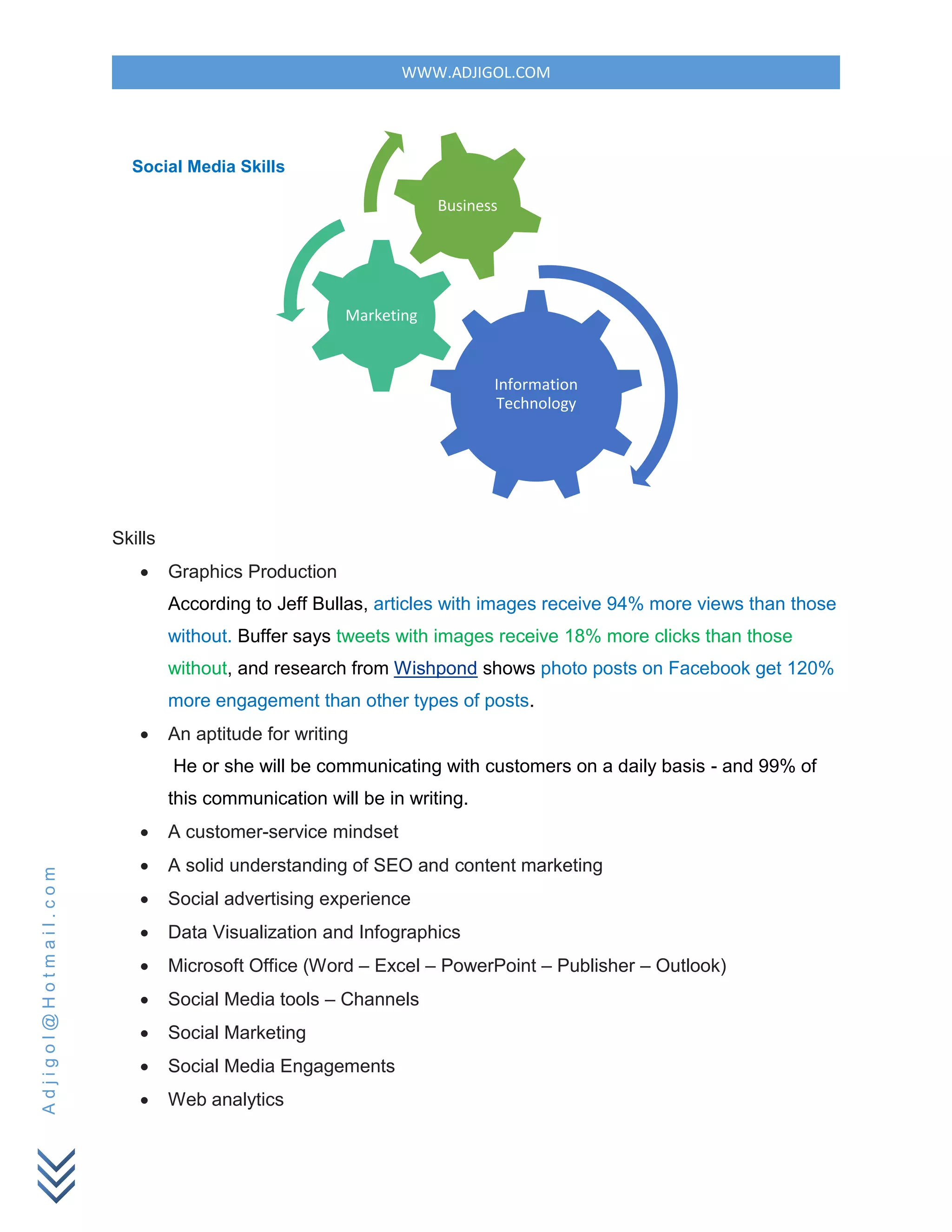WWW.ADJIGOL.COM
Adjigol@Hotmail.com
Skills
 Graphics Production
According to Jeff Bullas, articles with images receive 94% more views than those
without. Buffer says tweets with images receive 18% more clicks than those
without, and research from Wishpond shows photo posts on Facebook get 120%
more engagement than other types of posts.
 An aptitude for writing
He or she will be communicating with customers on a daily basis - and 99% of
this communication will be in writing.
 A customer-service mindset
 A solid understanding of SEO and content marketing
 Social advertising experience
 Data Visualization and Infographics
 Microsoft Office (Word – Excel – PowerPoint – Publisher – Outlook)
 Social Media tools – Channels
 Social Marketing
 Social Media Engagements
 Web analytics
Information
Technology
Marketing
Business
Social Media Skills
 