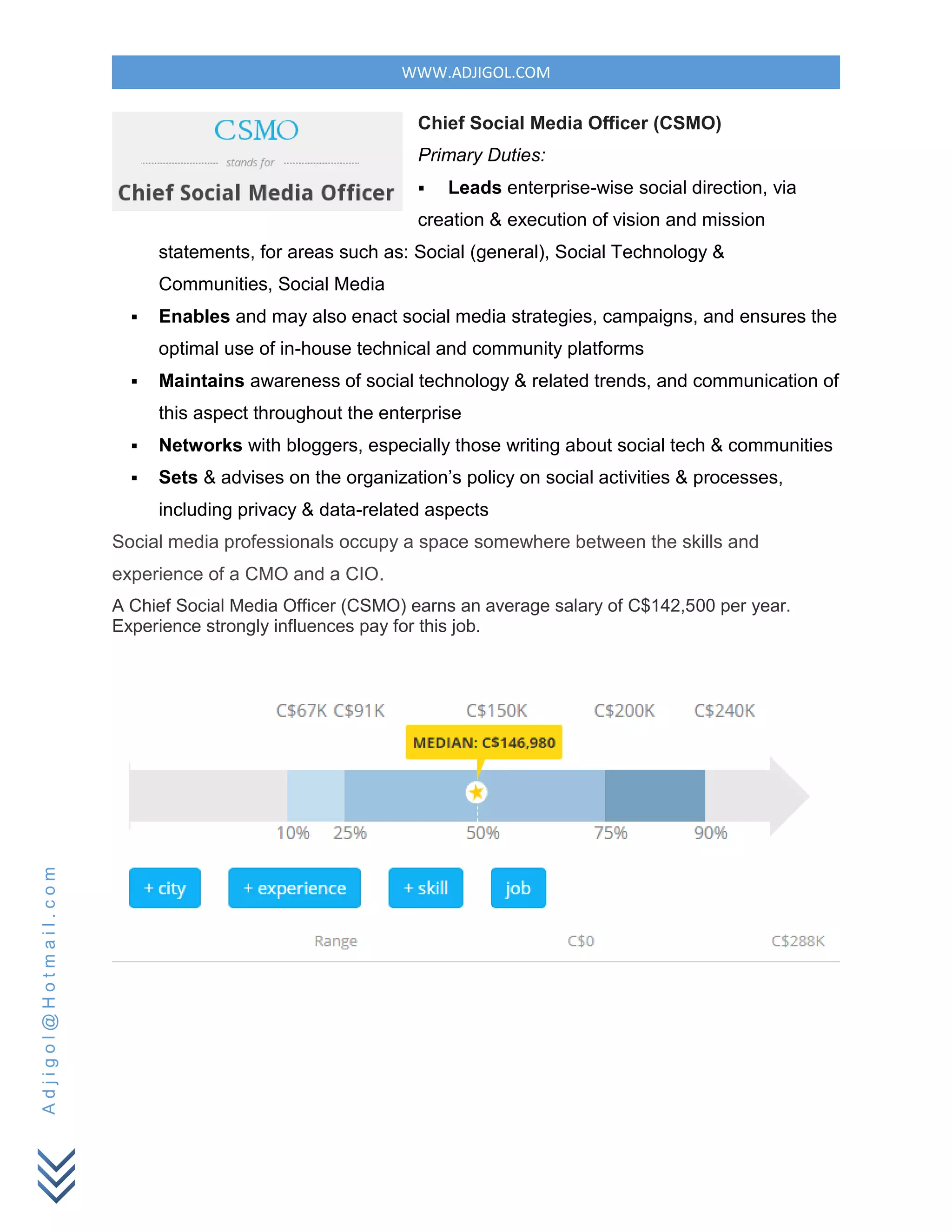 WWW.ADJIGOL.COM
Adjigol@Hotmail.com
Chief Social Media Officer (CSMO)
Primary Duties:
 Leads enterprise-wise social direction, via
creation & execution of vision and mission
statements, for areas such as: Social (general), Social Technology &
Communities, Social Media
 Enables and may also enact social media strategies, campaigns, and ensures the
optimal use of in-house technical and community platforms
 Maintains awareness of social technology & related trends, and communication of
this aspect throughout the enterprise
 Networks with bloggers, especially those writing about social tech & communities
 Sets & advises on the organization’s policy on social activities & processes,
including privacy & data-related aspects
Social media professionals occupy a space somewhere between the skills and
experience of a CMO and a CIO.
A Chief Social Media Officer (CSMO) earns an average salary of C$142,500 per year.
Experience strongly influences pay for this job.
 