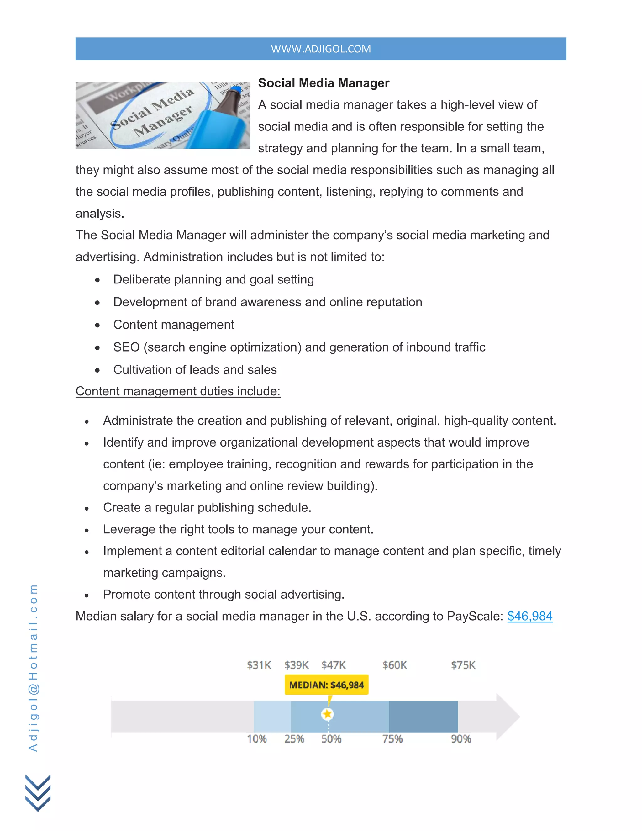 WWW.ADJIGOL.COM
Adjigol@Hotmail.com
Social Media Manager
A social media manager takes a high-level view of
social media and is often responsible for setting the
strategy and planning for the team. In a small team,
they might also assume most of the social media responsibilities such as managing all
the social media profiles, publishing content, listening, replying to comments and
analysis.
The Social Media Manager will administer the company’s social media marketing and
advertising. Administration includes but is not limited to:
 Deliberate planning and goal setting
 Development of brand awareness and online reputation
 Content management
 SEO (search engine optimization) and generation of inbound traffic
 Cultivation of leads and sales
Content management duties include:
 Administrate the creation and publishing of relevant, original, high-quality content.
 Identify and improve organizational development aspects that would improve
content (ie: employee training, recognition and rewards for participation in the
company’s marketing and online review building).
 Create a regular publishing schedule.
 Leverage the right tools to manage your content.
 Implement a content editorial calendar to manage content and plan specific, timely
marketing campaigns.
 Promote content through social advertising.
Median salary for a social media manager in the U.S. according to PayScale: $46,984
 