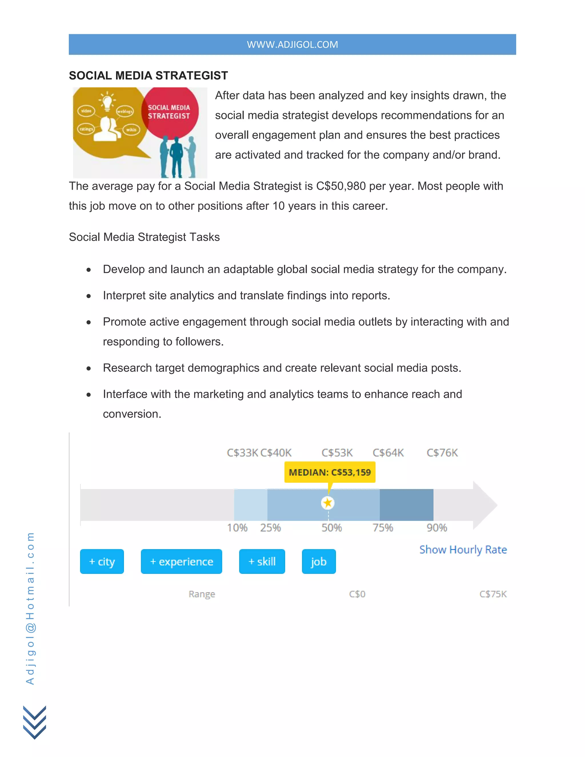 WWW.ADJIGOL.COM
Adjigol@Hotmail.com
SOCIAL MEDIA STRATEGIST
After data has been analyzed and key insights drawn, the
social media strategist develops recommendations for an
overall engagement plan and ensures the best practices
are activated and tracked for the company and/or brand.
The average pay for a Social Media Strategist is C$50,980 per year. Most people with
this job move on to other positions after 10 years in this career.
Social Media Strategist Tasks
 Develop and launch an adaptable global social media strategy for the company.
 Interpret site analytics and translate findings into reports.
 Promote active engagement through social media outlets by interacting with and
responding to followers.
 Research target demographics and create relevant social media posts.
 Interface with the marketing and analytics teams to enhance reach and
conversion.
 