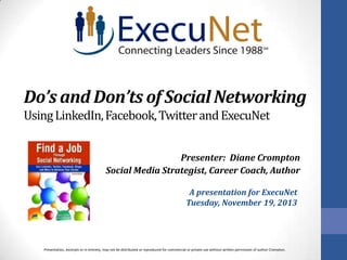 Do’s and Don’ts of Social Networking
Using LinkedIn, Facebook, Twitter and ExecuNet
Presenter: Diane Crompton
Social Media Strategist, Career Coach, Author
A presentation for ExecuNet
Tuesday, November 19, 2013

Presentation, excerpts or in entirety, may not be distributed or reproduced for commercial or private use without written permission of author Crompton.

 