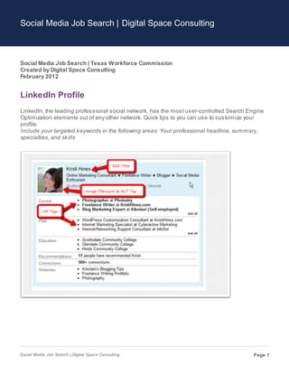 Social Media Job Search | Digital Space Consulting



Social Media Job Search | Texas Workforce Commission
Created by Digital Space Consulting
February 2012


LinkedIn Profile
LinkedIn, the leading professional social network, has the most user-controlled Search Engine
Optimization elements out of any other network. Quick tips to you can use to customize your
profile.
Include your targeted keywords in the following areas: Your professional headline, summary,
specialties, and skills




Social Media Job Search | Digital Space Consulting                                       Page 1
 