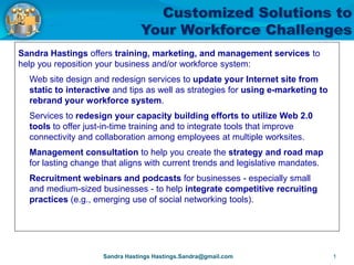 Sandra Hastings offers training, marketing, and management services to
help you reposition your business and/or workforce system:
  Web site design and redesign services to update your Internet site from
  static to interactive and tips as well as strategies for using e-marketing to
  rebrand your workforce system.
  Services to redesign your capacity building efforts to utilize Web 2.0
  tools to offer just-in-time training and to integrate tools that improve
  connectivity and collaboration among employees at multiple worksites.
  Management consultation to help you create the strategy and road map
  for lasting change that aligns with current trends and legislative mandates.
  Recruitment webinars and podcasts for businesses - especially small
  and medium-sized businesses - to help integrate competitive recruiting
  practices (e.g., emerging use of social networking tools). am eager to work with you
  to find customized solutions to your most pressing concerns.

                                                                                                   Sandi Hastings
 I am energized by the infinite possibilities we have to creatively solve challenges and position for the future. And,
 I am eager to work with you to find customized solutions to your most pressing concerns.

                                                                                                      Sandi Hastings
                             Sandra Hastings Hastings.Sandra@gmail.com                                            1
 