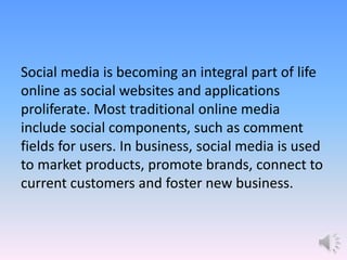 Social media is becoming an integral part of life
online as social websites and applications
proliferate. Most traditional online media
include social components, such as comment
fields for users. In business, social media is used
to market products, promote brands, connect to
current customers and foster new business.
 