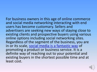 For business owners in this age of online commerce
and social media networking interacting with end
users has become customary. Sellers and
advertisers are seeking new ways of staying close to
existing clients and prospective buyers using various
online options including social networking sites.
Regardless of the segment of the business, you are
in or its scale, social media is a fantastic way of
promoting a product or business service. It is a
definite way of reaching out to your potential and
existing buyers in the shortest possible time and at
least cost.
 