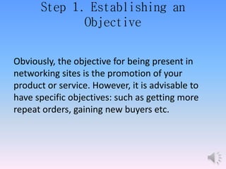 Step 1. Establishing an
Objective
Obviously, the objective for being present in
networking sites is the promotion of your
product or service. However, it is advisable to
have specific objectives: such as getting more
repeat orders, gaining new buyers etc.
 