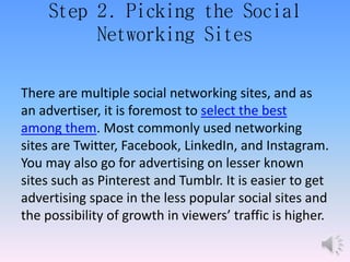 Step 2. Picking the Social
Networking Sites
There are multiple social networking sites, and as
an advertiser, it is foremost to select the best
among them. Most commonly used networking
sites are Twitter, Facebook, LinkedIn, and Instagram.
You may also go for advertising on lesser known
sites such as Pinterest and Tumblr. It is easier to get
advertising space in the less popular social sites and
the possibility of growth in viewers’ traffic is higher.
 