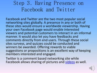 Step 3. Having Presence on
Facebook and Twitter
Facebook and Twitter are the two most popular social
networking sites globally. A presence in any or both of
these sites would ensure a worldwide viewership. Having
your own Facebook page would enable interested
viewers and potential customers to interact in an informal
manner. It would also let you have feedbacks and
comments directly from end users. Through these social
sites surveys, and quizzes could be conducted and
winners be awarded. Offering rewards to viable
suggestions or propositions is an excellent way of keeping
members interested and engaged.
Twitter is a comment based networking site while
Facebook allows sharing of pictures and videos as well.
 