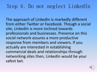 Step 4. Do not neglect LinkedIn
The approach of LinkedIn is markedly different
from either Twitter or Facebook. Though a social
site, LinkedIn is more inclined towards
professionals and businesses. Presence on this
social network assures a more productive
response from members and viewers. If you
actually are interested in establishing
commercial deals and relationships through
networking sites then, LinkedIn would be your
safest bet.
 