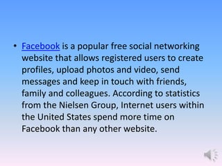 • Facebook is a popular free social networking
website that allows registered users to create
profiles, upload photos and video, send
messages and keep in touch with friends,
family and colleagues. According to statistics
from the Nielsen Group, Internet users within
the United States spend more time on
Facebook than any other website.
 