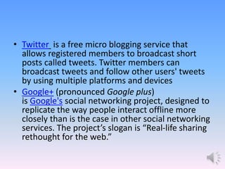 • Twitter is a free micro blogging service that
allows registered members to broadcast short
posts called tweets. Twitter members can
broadcast tweets and follow other users' tweets
by using multiple platforms and devices
• Google+ (pronounced Google plus)
is Google's social networking project, designed to
replicate the way people interact offline more
closely than is the case in other social networking
services. The project’s slogan is “Real-life sharing
rethought for the web.”
 