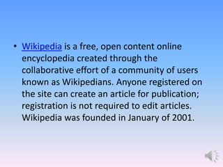 • Wikipedia is a free, open content online
encyclopedia created through the
collaborative effort of a community of users
known as Wikipedians. Anyone registered on
the site can create an article for publication;
registration is not required to edit articles.
Wikipedia was founded in January of 2001.
 