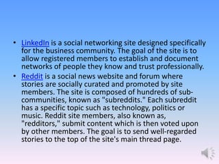• LinkedIn is a social networking site designed specifically
for the business community. The goal of the site is to
allow registered members to establish and document
networks of people they know and trust professionally.
• Reddit is a social news website and forum where
stories are socially curated and promoted by site
members. The site is composed of hundreds of sub-
communities, known as "subreddits." Each subreddit
has a specific topic such as technology, politics or
music. Reddit site members, also known as,
"redditors," submit content which is then voted upon
by other members. The goal is to send well-regarded
stories to the top of the site's main thread page.
 