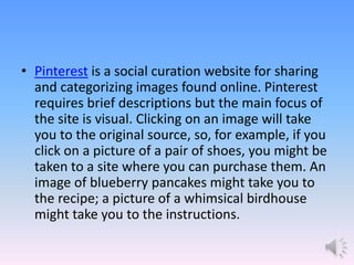 • Pinterest is a social curation website for sharing
and categorizing images found online. Pinterest
requires brief descriptions but the main focus of
the site is visual. Clicking on an image will take
you to the original source, so, for example, if you
click on a picture of a pair of shoes, you might be
taken to a site where you can purchase them. An
image of blueberry pancakes might take you to
the recipe; a picture of a whimsical birdhouse
might take you to the instructions.
 