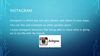 INSTAGRAM
Instagram is where you can post photos and videos to your page.
You can like and comment on other peoples posts.
I enjoy Instagram because I like being able to share what is going
on in my life with my friends.