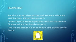 SNAPCHAT
Snapchat is an app where you can send pictures or videos to a
specific person, and just they can see it.
Or you can post a picture to your story and it will stay there for
24 hours and just your friends can see it.
I like this app because it is an easy way to send pictures to your
friends.