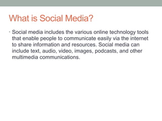 What is Social Media?Social media includes the various online technology tools that enable people to communicate easily via the internet to share information and resources. Social media can include text, audio, video, images, podcasts, and other multimedia communications. 