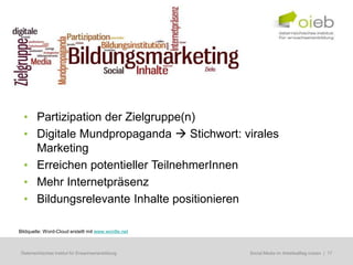 • Partizipation der Zielgruppe(n)
  • Digitale Mundpropaganda  Stichwort: virales
    Marketing
  • Erreichen potentieller TeilnehmerInnen
  • Mehr Internetpräsenz
  • Bildungsrelevante Inhalte positionieren

Bildquelle: Word-Cloud erstellt mit www.wordle.net



Österreichisches Institut für Erwachsenenbildung     Regionale Bildungsbedarfserhebungen | 17
                                                      Social Media im Arbeitsalltag nutzen
 