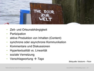 •      Zeit- und Ortsunabhängigkeit
 •      Partizipation
 •      aktive Produktion von Inhalten (Content)
 •      synchrone oder asynchrone Kommunikation
 •      Kommentare und Diskussionen
 •      Hypertextualität vs. Linearität
 •      soziale Vernetzung
 •      Verschlagwortung  Tags
                                                        Bildquelle: fotobonk – Flickr


Österreichisches Institut für Erwachsenenbildung   Regionale Bildungsbedarfserhebungen | 24
                                                    Social Media im Arbeitsalltag nutzen
 