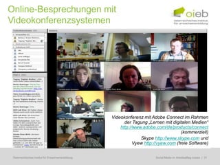 Online-Besprechungen mit
Videokonferenzsystemen




                                                    Videokonferenz mit Adobe Connect im Rahmen
                                                          der Tagung „Lernen mit digitalen Medien“
                                                        http://www.adobe.com/de/products/connect
                                                                                       (kommerziell)
                                                                  Skype http://www.skype.com und
                                                               Vyew http://vyew.com (freie Software)


 Österreichisches Institut für Erwachsenenbildung                       Regionale Bildungsbedarfserhebungen | 31
                                                                         Social Media im Arbeitsalltag nutzen
 