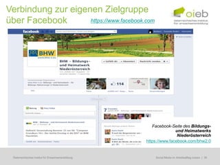 Verbindung zur eigenen Zielgruppe
über Facebook       https://www.facebook.com




                                                        Facebook-Seite des Bildungs-
                                                                    und Heimatwerks
                                                                     Niederösterreich
                                                     https://www.facebook.com/bhw2.0


  Österreichisches Institut für Erwachsenenbildung      Regionale Bildungsbedarfserhebungen | 36
                                                         Social Media im Arbeitsalltag nutzen
 