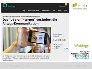 Weblogs
                                                                         Weblog der
                                                              Katholischen Kirche
                                                                in Oberösterreich:
                                                                   http://kirche20.at



Österreichisches Institut für Erwachsenenbildung   Regionale Bildungsbedarfserhebungen | 41
                                                    Social Media im Arbeitsalltag nutzen
 