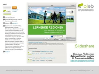 Slideshare
                                                        Slideshare-Plattform des
                                                     Österreichischen Instituts
                                                      für Erwachsenenbildung
                                                     http://de.slideshare.net/oieb




Österreichisches Institut für Erwachsenenbildung   Regionale Bildungsbedarfserhebungen | 45
                                                    Social Media im Arbeitsalltag nutzen
 