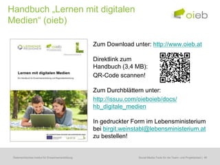 Handbuch „Lernen mit digitalen
Medien“ (oieb)

                                                    Zum Download unter: http://www.oieb.at

                                                    Direktlink zum
                                                    Handbuch (3,4 MB):
                                                    QR-Code scannen!

                                                    Zum Durchblättern unter:
                                                    http://issuu.com/oieboieb/docs/
                                                    hb_digitale_medien

                                                    In gedruckter Form im Lebensministerium
                                                    bei birgit.weinstabl@lebensministerium.at
                                                    zu bestellen!


 Österreichisches Institut für Erwachsenenbildung                   Social-Media-Tools für Bildungsbedarfserhebungen | 46
                                                                               Regionale die Team- und Projektarbeit
 