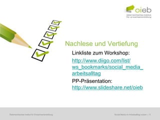 Nachlese und Vertiefung
                                                     Linkliste zum Workshop:
                                                     http://www.diigo.com/list/
                                                     ws_bookmarks/social_media_
                                                     arbeitsalltag
                                                     PP-Präsentation:
                                                     http://www.slideshare.net/oieb



Österreichisches Institut für Erwachsenenbildung                      Regionale Bildungsbedarfserhebungen | 5
                                                                       Social Media im Arbeitsalltag nutzen
 