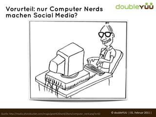 Vorurteil: nur Computer Nerds
   machen Social Media?




Quelle:	
  h(p://media.photobucket.com/image/geek%20nerd/2bers/computer_nerd.png?o=62   ©	
  doubleYUU	
  	
  |	
  01.	
  Februar	
  2011	
  |	
  
 