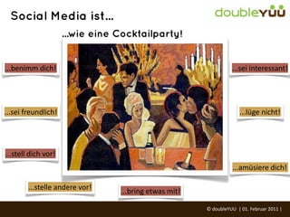 Social Media ist...
                           ...wie eine Cocktailparty!


...benimm	
  dich!                                                                      ...sei	
  interessant!




...sei	
  freundlich!                                                                        ...lüge	
  nicht!




...stell	
  dich	
  vor!
                                                                                        ...amüsiere	
  dich!

           ...stelle	
  andere	
  vor!   ...bring	
  etwas	
  mit!

                                                                     ©	
  doubleYUU	
  	
  |	
  01.	
  Februar	
  2011	
  |	
  
 