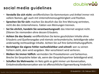social media guidelines
    • Verstelle	
  Sie	
  sich	
  nicht:	
  veröﬀentlichen	
  Sie	
  Kommentare	
  und	
  ArGkel	
  immer	
  mit	
  
      vollem	
  Namen,	
  ggf.	
  auch	
  mit	
  Unternehmenszugehörigkeit	
  und	
  PosiGon.
    • Sprechen	
  Sie	
  für	
  sich:	
  machen	
  Sie	
  deutlich	
  das	
  Sie	
  ihre	
  Meinung	
  vertreten,	
  
      nicht	
  die	
  des	
  Unternehmens.	
  Fakten	
  von	
  Meinungen	
  trennen.
    • Sei	
  Sie	
  ehrlich,	
  handeln	
  Sie	
  verantwortungsvoll:	
  das	
  Internet	
  vergisst	
  nicht.	
  
      ZiGeren	
  Sie	
  niemanden	
  ohne	
  dessen	
  Erlaubnis.	
  
    • Achten	
  Sie	
  das	
  Gesetz:	
  veröﬀentlichen	
  Sie	
  keine	
  geschützten	
  Inhalte	
  ohne	
  
      Erlaubnis	
  und	
  Quellenangabe	
  und	
  niemals	
  verleumderische,	
  beleidigende	
  oder	
  
      anderweiGg	
  rechtswidrige	
  Inhalte.	
  Achten	
  Sie	
  auf	
  Ihre	
  Geheimhaltungspﬂicht.
    • Berich=gen	
  Sie	
  eigene	
  Fehler	
  nachvollziehbar	
  und	
  schnell:	
  wer	
  zu	
  seinen	
  
      Fehlern	
  steht,	
  dem	
  wird	
  vergeben.	
  Wer	
  verschleiert	
  wird	
  verlieren.
    • Bleiben	
  Sie	
  immer	
  höﬂich:	
  vermeiden	
  Sie	
  ProvokaGonen	
  und	
  Sarkasmus.	
  
      Breche	
  Sie	
  Gespräche	
  lieber	
  ab,	
  wenn	
  der	
  Gesprächspartner	
  beleidigend	
  wird.
    • Schaﬀen	
  Sie	
  Mehrwerte:	
  im	
  Netz	
  geht	
  es	
  geht	
  immer	
  um	
  KonversaGon,	
  
      EinbahnstraßenkonversaGon	
  wie	
  ist	
  oﬀensichtliche	
  Eigenwerbung	
  hinderlich.

                                                                                                           ©	
  doubleYUU	
  	
  |	
  01.	
  Februar	
  2011	
  |	
  
Quelle:	
  h(p://karrierebibel.de/10-­‐online-­‐gebote-­‐die-­‐ulGmaGven-­‐social-­‐media-­‐richtlinien/
 