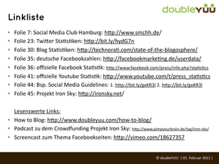 Linkliste
•   Folie	
  7:	
  Social	
  Media	
  Club	
  Hamburg:	
  h(p://www.smchh.de/
•   Folie	
  23:	
  Twi(er	
  StaGsGken:	
  h(p://bit.ly/hydG7n
•   Folie	
  30:	
  Blog	
  StaGsGken:	
  h(p://technoraG.com/state-­‐of-­‐the-­‐blogosphere/
•   Folie	
  35:	
  deutsche	
  Facebookzahlen:	
  h(p://facebookmarkeGng.de/userdata/
•   Folie	
  36:	
  oﬃzielle	
  Facebook	
  StaGsGk:	
  h(p://www.facebook.com/press/info.php?staGsGcs
•   Folie	
  41:	
  oﬃzielle	
  Youtube	
  StaGsGk:	
  h(p://www.youtube.com/t/press_staGsGcs
•   Folie	
  44:	
  Bsp.	
  Social	
  Media	
  Guidelines:	
  1.	
  h(p://bit.ly/gxKR3l	
  2.	
  h(p://bit.ly/gxKR3l
•   Folie	
  45:	
  Projekt	
  Iron	
  Sky:	
  h(p://ironsky.net/

  Lesenswerte	
  Links:	
  
• How	
  to	
  Blog:	
  h(p://www.doubleyuu.com/how-­‐to-­‐blog/
• Podcast	
  zu	
  dem	
  Crowdfunding	
  Projekt	
  Iron	
  Sky:	
  h(p://www.pimpyourbrain.de/tag/iron-­‐sky/
• Screencast	
  zum	
  Thema	
  Facebookseiten:	
  h(p://vimeo.com/18627357


                                                                                     ©	
  doubleYUU	
  	
  |	
  01.	
  Februar	
  2011	
  |	
  
 
