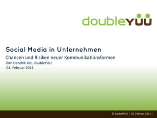 Social Media in Unternehmen
Chancen	
  und	
  Risiken	
  neuer	
  Kommunika=onsformen
Jörn	
  Hendrik	
  Ast,	
  doubleYUU
	
  01.	
  Februar	
  2011




                                                       ©	
  doubleYUU	
  	
  |	
  01.	
  Februar	
  2011	
  |	
  
 