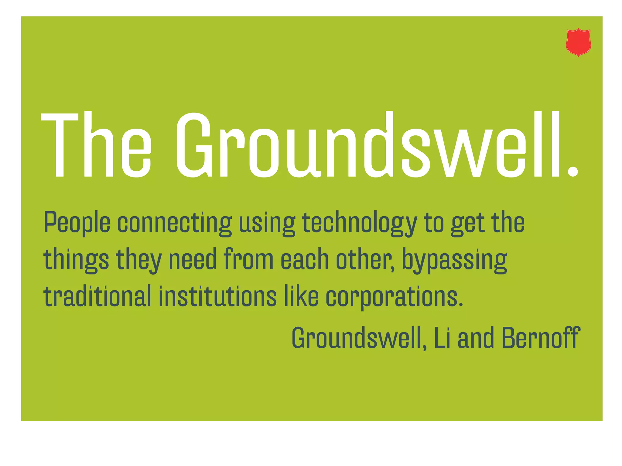 The Groundswell.
People connecting using technology to get the
things they need from each other, bypassing
traditional institutions like corporations.
                          Groundswell, Li and Bernoff
 