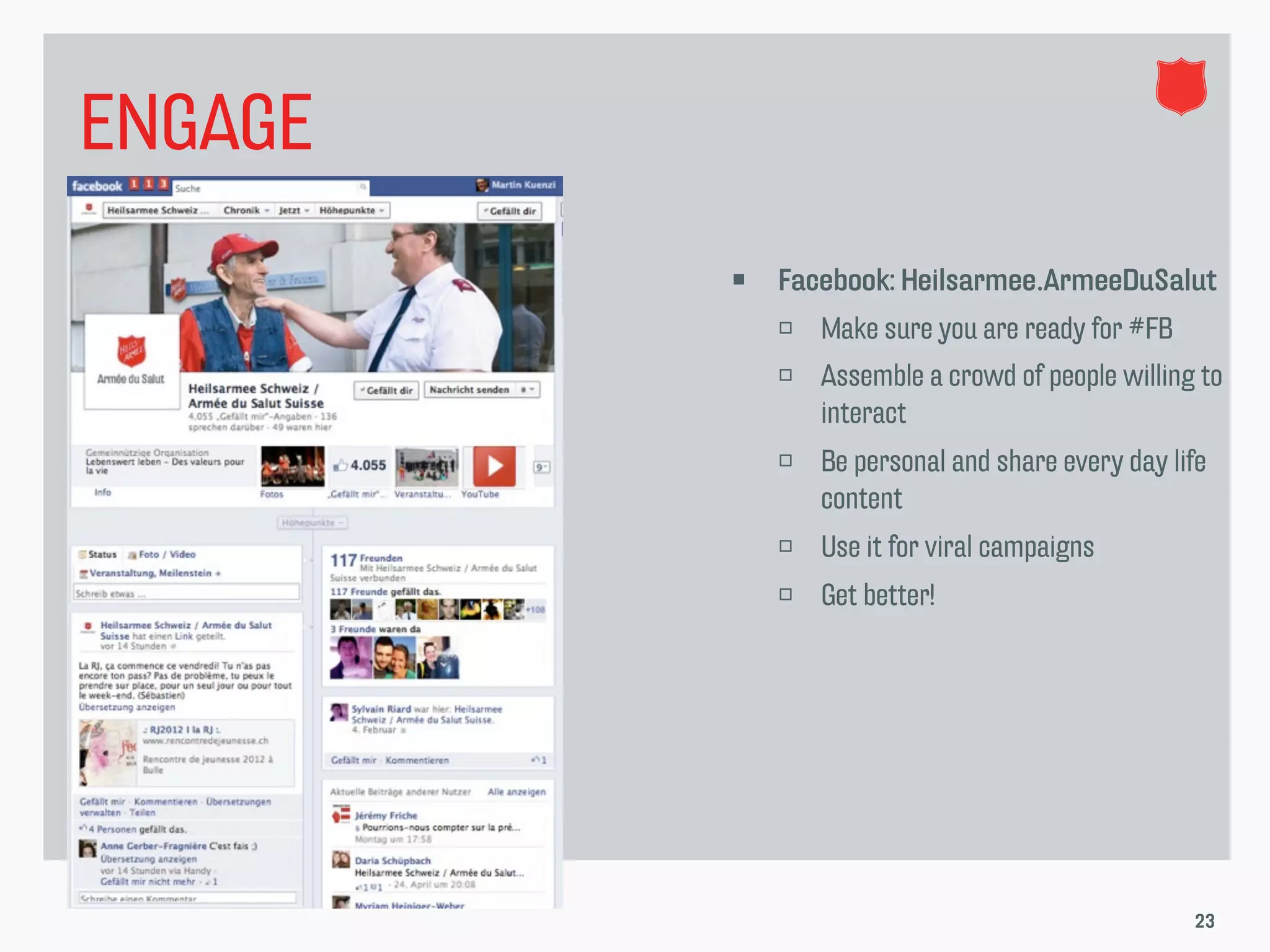 ENGAGE
            Facebook: Heilsarmee.ArmeeDuSalut
                Make sure you are ready for #FB
                Assemble a crowd of people willing to
                 interact
                Be personal and share every day life
                 content
                Use it for viral campaigns
                Get better!




                                                   23
 