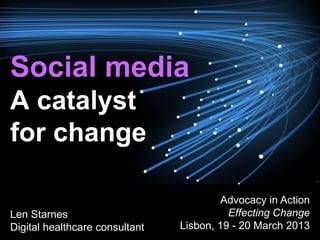 Social media
A catalyst
for change

                                         Advocacy in Action
Len Starnes                               Effecting Change
Digital healthcare consultant   Lisbon, 19 - 20 March 2013
 