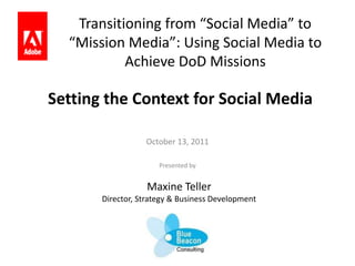 Transitioning from “Social Media” to “Mission Media”: Using Social Media to Achieve DoD Missions Setting the Context for Social Media October 13, 2011 Presented by Maxine Teller Director, Strategy & Business Development 