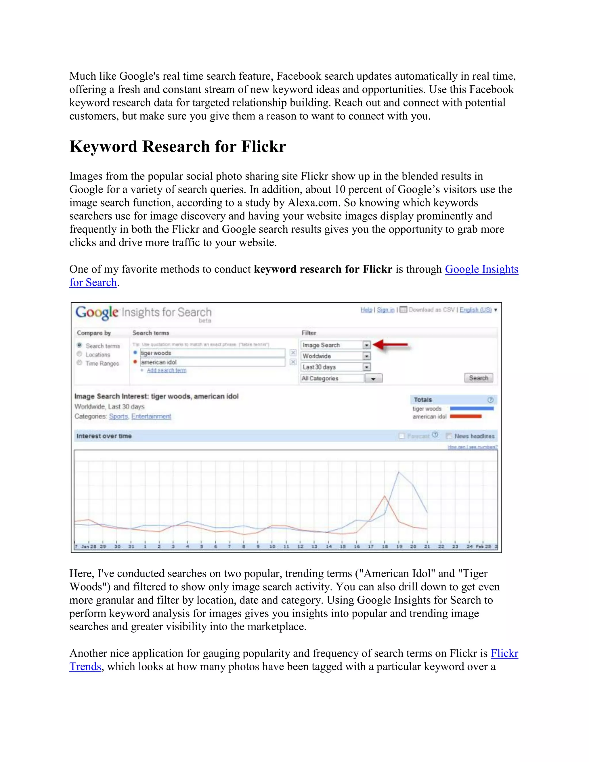 Much like Google's real time search feature, Facebook search updates automatically in real time,
offering a fresh and constant stream of new keyword ideas and opportunities. Use this Facebook
keyword research data for targeted relationship building. Reach out and connect with potential
customers, but make sure you give them a reason to want to connect with you.

Keyword Research for Flickr
Images from the popular social photo sharing site Flickr show up in the blended results in
Google for a variety of search queries. In addition, about 10 percent of Google’s visitors use the
image search function, according to a study by Alexa.com. So knowing which keywords
searchers use for image discovery and having your website images display prominently and
frequently in both the Flickr and Google search results gives you the opportunity to grab more
clicks and drive more traffic to your website.

One of my favorite methods to conduct keyword research for Flickr is through Google Insights
for Search.




Here, I've conducted searches on two popular, trending terms ("American Idol" and "Tiger
Woods") and filtered to show only image search activity. You can also drill down to get even
more granular and filter by location, date and category. Using Google Insights for Search to
perform keyword analysis for images gives you insights into popular and trending image
searches and greater visibility into the marketplace.

Another nice application for gauging popularity and frequency of search terms on Flickr is Flickr
Trends, which looks at how many photos have been tagged with a particular keyword over a
 