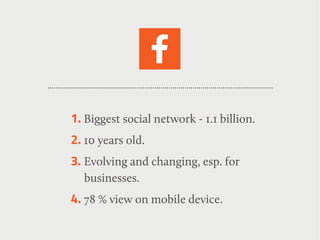 1. Biggest social network - 1.1 billion.
2. 10 years old.
3. Evolving and changing, esp. for
businesses.
4. 78 % view on mobile device.
 