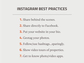 INSTAGRAM BEST PRACTICES
1. Share behind the scenes.
2. Share directly to Facebook.
3. Put your website in your bio.
4. Geotag your photos.
5. Follow/use hashtags...sparingly.
6. Show video tours of properties.
7. Get to know photo/video apps.
 