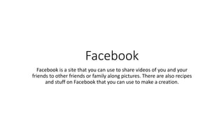 Facebook
Facebook is a site that you can use to share videos of you and your
friends to other friends or family along pictures. There are also recipes
and stuff on Facebook that you can use to make a creation.
 