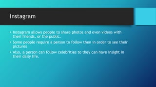 Instagram
• Instagram allows people to share photos and even videos with
their friends, or the public.
• Some people require a person to follow then in order to see their
pictures
• Also, a person can follow celebrities to they can have insight in
their daily life.
 