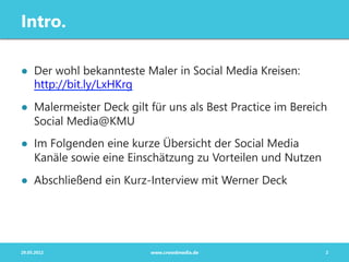 Intro.

●  Der wohl bekannteste Maler in Social Media Kreisen:
   http://bit.ly/LxHKrg
●  Malermeister Deck gilt für uns als Best Practice im Bereich
   Social Media@KMU
●  Im Folgenden eine kurze Übersicht der Social Media
   Kanäle sowie eine Einschätzung zu Vorteilen und Nutzen
●  Abschließend ein Kurz-Interview mit Werner Deck




29.05.2012                www.crowdmedia.de                  2
 